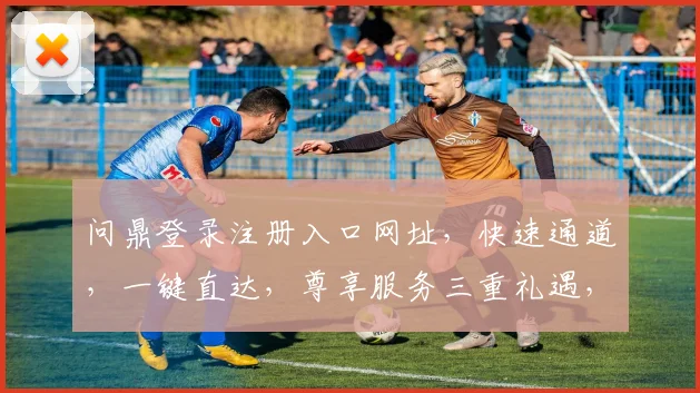 问鼎登录注册入口网址，快速通道，一键直达，尊享服务三重礼遇，不容错过
