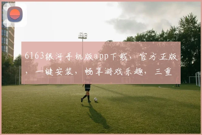 6163银河手机版app下载，官方正版，一键安装，畅享游戏乐趣，三重福利等你来拿，不容错过